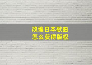 改编日本歌曲 怎么获得版权